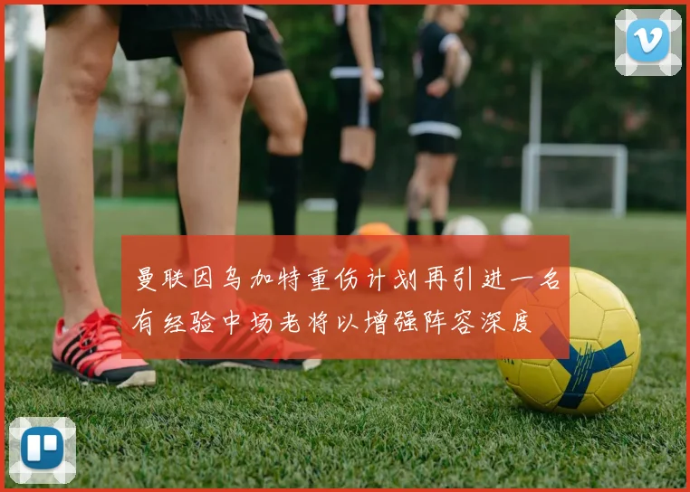曼联因乌加特重伤计划再引进一名有经验中场老将以增强阵容深度