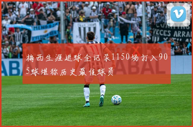 梅西生涯进球全记录1150场打入905球堪称历史最佳球员