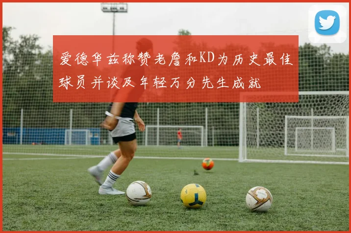 爱德华兹称赞老詹和KD为历史最佳球员并谈及年轻万分先生成就