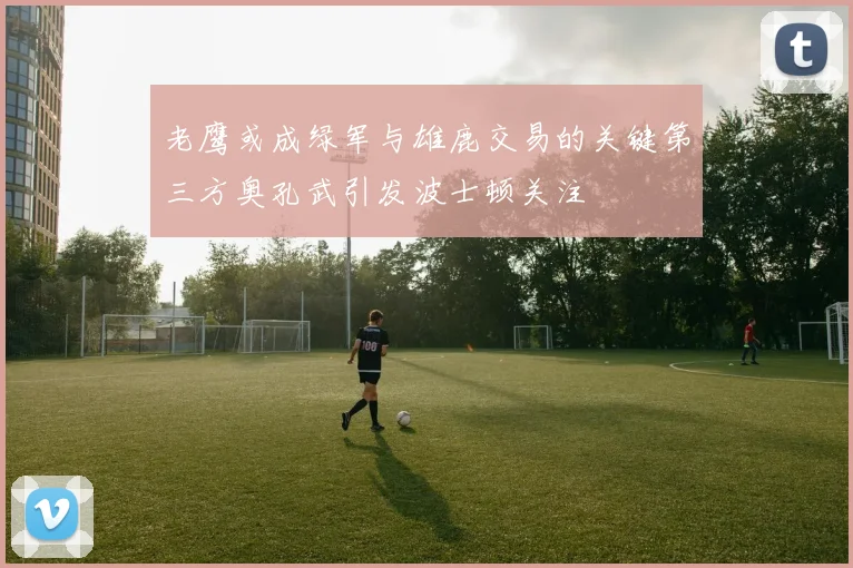 老鹰或成绿军与雄鹿交易的关键第三方奥孔武引发波士顿关注