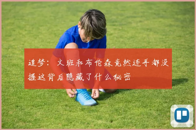 追梦:文班和布伦森竟然连手都没握这背后隐藏了什么秘密