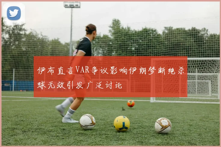 伊布直言VAR争议影响伊朗梦断绝杀球无效引发广泛讨论