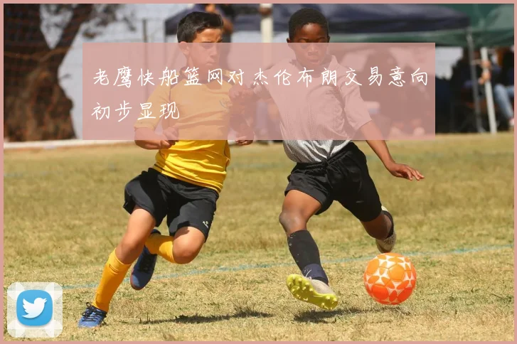 老鹰快船篮网对杰伦布朗交易意向初步显现