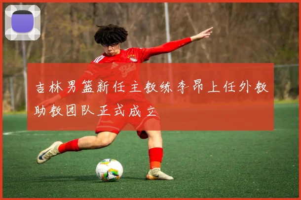 吉林男篮新任主教练李昂上任外教助教团队正式成立