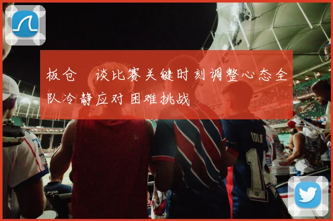 板仓滉谈比赛关键时刻调整心态全队冷静应对困难挑战
