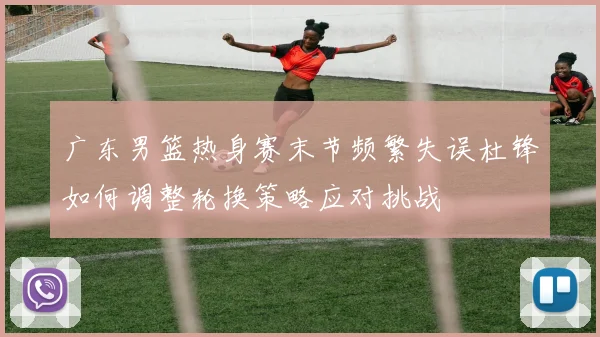 广东男篮热身赛末节频繁失误杜锋如何调整轮换策略应对挑战