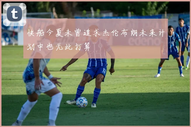 快船今夏未曾追求杰伦布朗未来计划中也无此打算