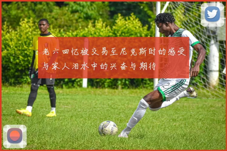 老六回忆被交易至尼克斯时的感受与家人泪水中的兴奋与期待