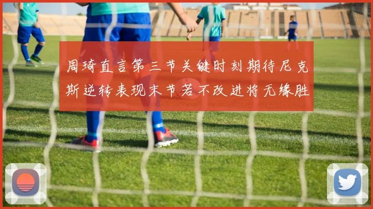 周琦直言第三节关键时刻期待尼克斯逆转表现末节若不改进将无缘胜利