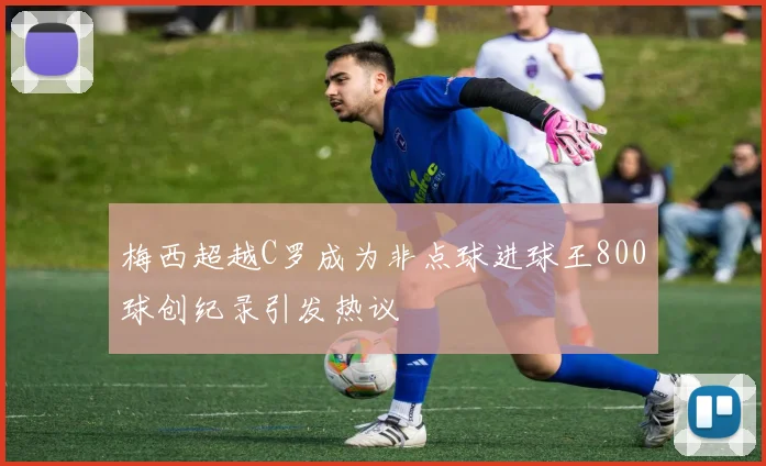 梅西超越C罗成为非点球进球王800球创纪录引发热议