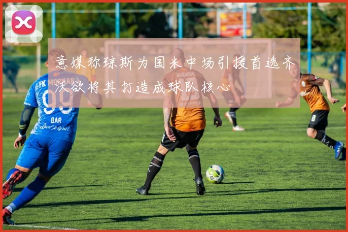 意媒称琼斯为国米中场引援首选齐沃欲将其打造成球队核心