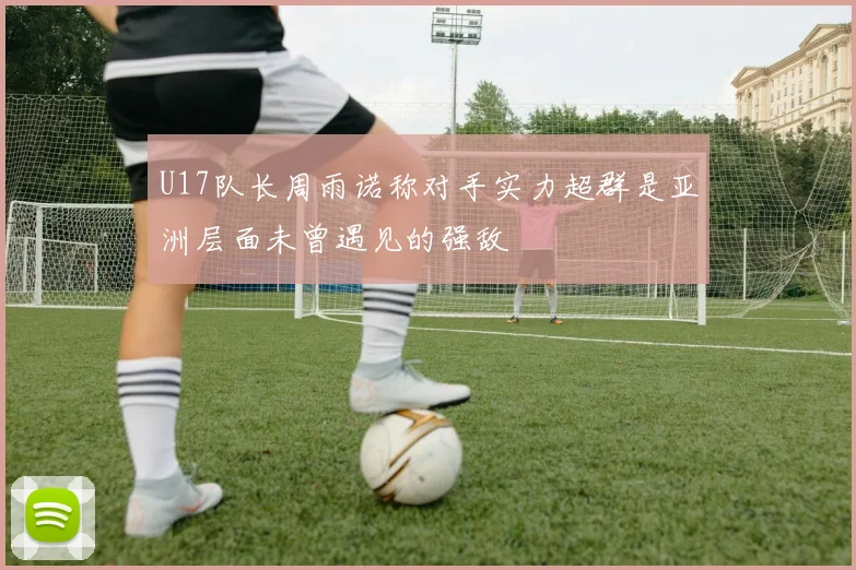 U17队长周雨诺称对手实力超群是亚洲层面未曾遇见的强敌