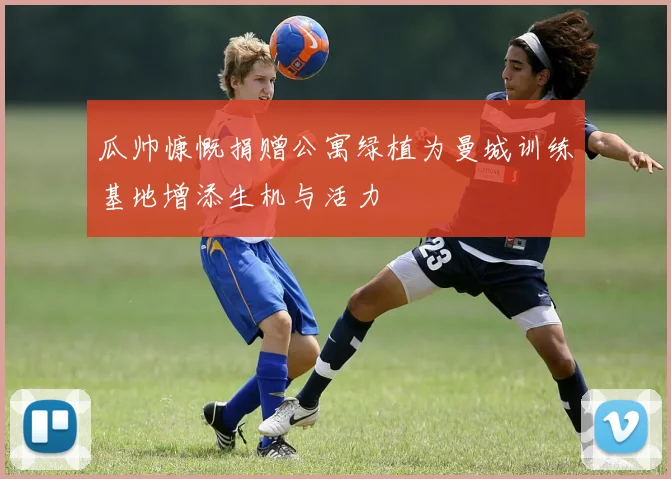 瓜帅慷慨捐赠公寓绿植为曼城训练基地增添生机与活力