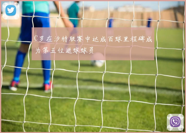 C罗在沙特联赛中达成百球里程碑成为第五位进球球员