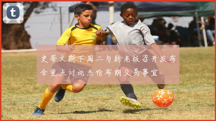 史蒂文斯下周二与新老板召开发布会重点讨论杰伦布朗交易事宜