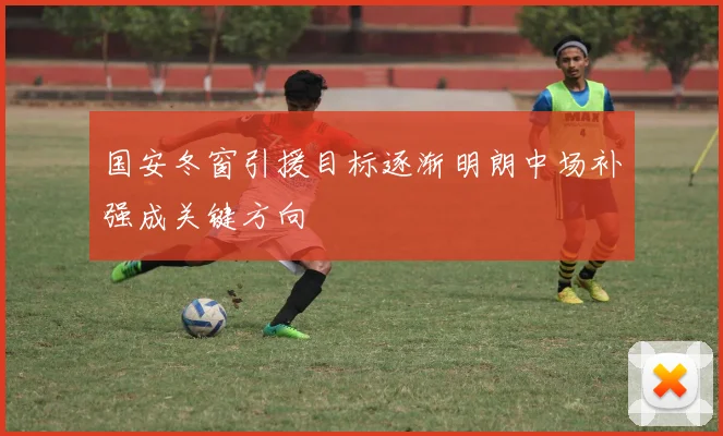国安冬窗引援目标逐渐明朗中场补强成关键方向