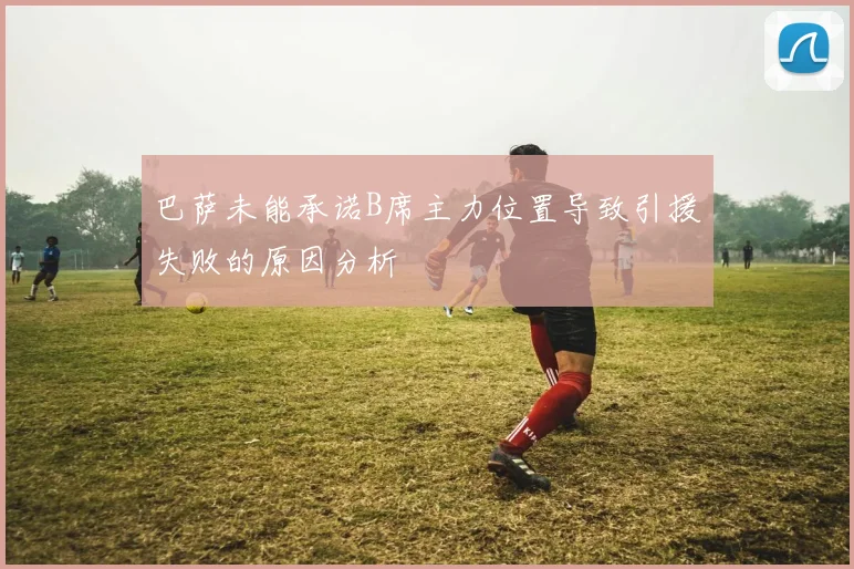 巴萨未能承诺B席主力位置导致引援失败的原因分析