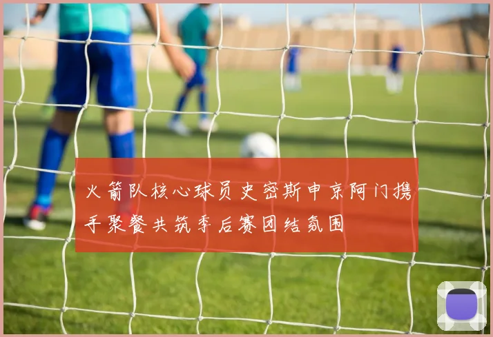 火箭队核心球员史密斯申京阿门携手聚餐共筑季后赛团结氛围