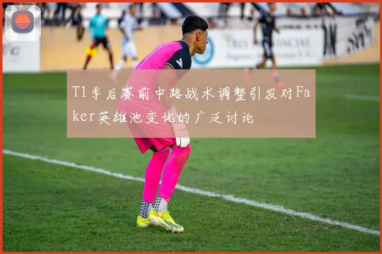 T1季后赛前中路战术调整引发对Faker英雄池变化的广泛讨论