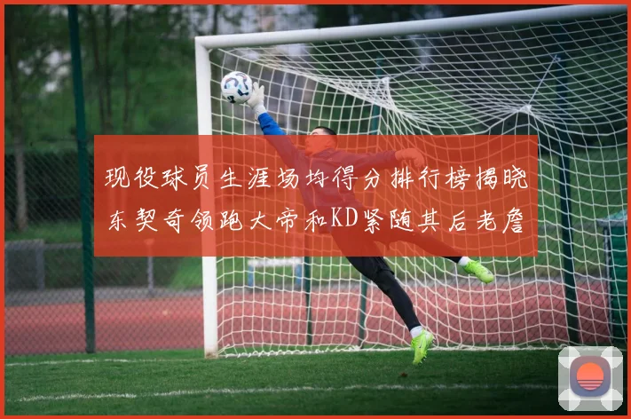 现役球员生涯场均得分排行榜揭晓东契奇领跑大帝和KD紧随其后老詹位居第四