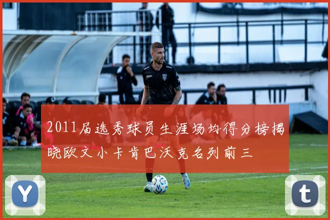 2011届选秀球员生涯场均得分榜揭晓欧文小卡肯巴沃克名列前三