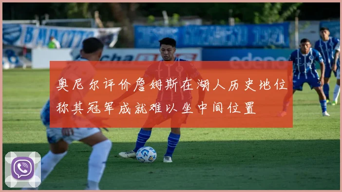 奥尼尔评价詹姆斯在湖人历史地位称其冠军成就难以坐中间位置