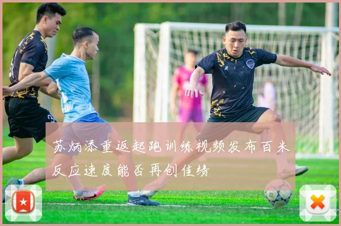 苏炳添重返起跑训练视频发布百米反应速度能否再创佳绩