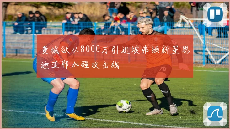 曼城欲以8000万引进埃弗顿新星恩迪亚耶加强攻击线