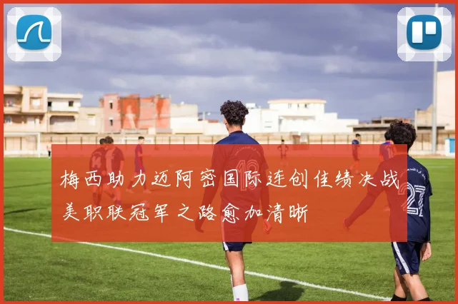 梅西助力迈阿密国际连创佳绩决战美职联冠军之路愈加清晰