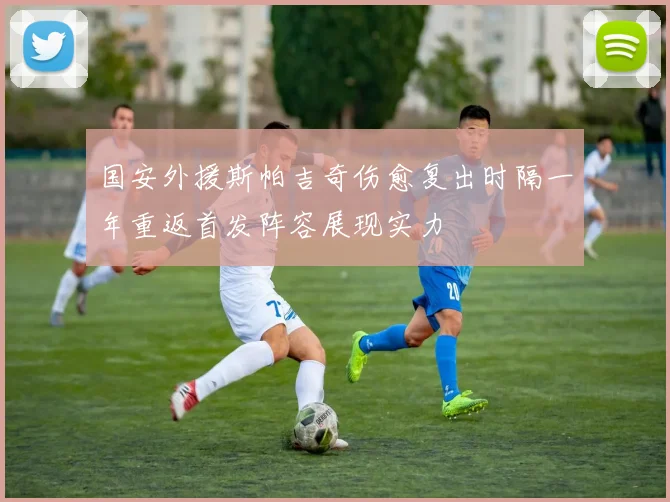 国安外援斯帕吉奇伤愈复出时隔一年重返首发阵容展现实力