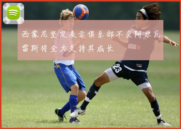 西蒙尼坚定表示俱乐部不卖阿尔瓦雷斯将全力支持其成长